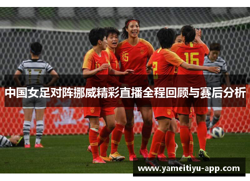 中国女足对阵挪威精彩直播全程回顾与赛后分析