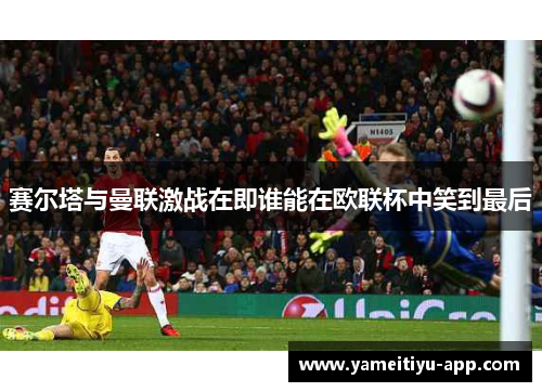 赛尔塔与曼联激战在即谁能在欧联杯中笑到最后
